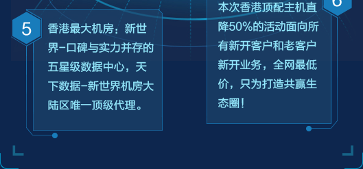 香港最大机房：新世界-口碑与实力并存的五星级数据中心，天下数据-新世界机房大陆区唯一顶级代理；本次香港顶配主机直降50%的活动面向所有新开客户和老客户新开业务，全网最低价，只为打造共赢生态圈。